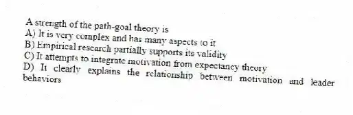 A strength of the path-goal theory is
A) It is very complex and has many aspects to it
B) Empirical research partially supports its validity
C) It attempts to integrate motivation from expectancy theory
D) It clearly explains the relationship between motivation and leader behaviors