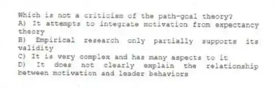 Which is not a criticism of the path-goal theory?
A) It attempts to integrate motivation from expectancy theory
B) Empirical research only partially supports its validity
C) It is very complex and has many aspects to it
D) It does not clearly explain the relationship between motivation and leader behaviors