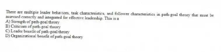 There are multiple leader behaviors, task characteristics, and follower characteristics in path-goal theory that must be assessed correctly and integrated for effective leadership. This is a
A) Strength of path-goal theory
B) Criticism of path-goal theory
C) Leader benefit of path-goal theory
D) Organizational benefit of path-goal theory