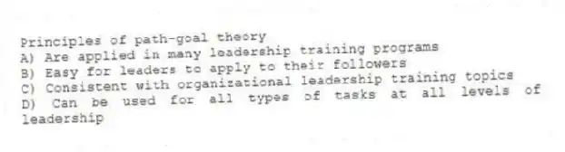 Principles of path-goal theory
A) Are applied in many leadership training programs
B) Easy for leaders to apply to their followers
C) Consistent with organizational leadership training topics
D) Can be used for all types of tasks at all levels of leadership