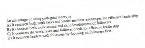 An advantage of using path-goal theory is
A) It connects both work tasks and leader-member exchanges for effective leadership
B) It connects both work setting and skill development of followers
C) It connects the work tasks and follower needs for effective leadership
D) It connects leaders with followers by focusing on followers first