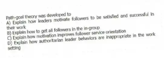 Path-goal theory was developed to
A) Explain how leaders motivate followers to be satisfied and successful in their work
B) Explain how to get all followers in the in-group
C) Explain how motivation improves follower service orientation
D) Explain how authoritarian leader behaviors are inappropriate in the work setting