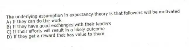 The underlying assumption in expectancy theory is that followers will be motivated
A) If they can do the work
B) If they have good exchanges with their leaders
C) If their efforts will result in a likely outcome
D) If they get a reward that has value to them