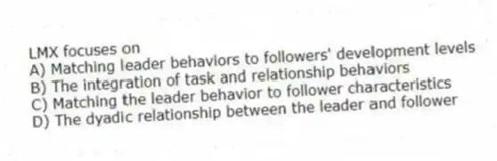 LMX focuses on
A) Matching leader behaviors to followers' development levels
B) The integration of task and relationship behaviors
C) Matching the leader behavior to follower characteristics
D) The dyadic relationship between the leader and follower