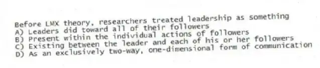 Before LMX theory, researchers treated leadership as something
A) Leaders did toward all of their followers
B) Present within the individual actions of followers
C) Existing between the leader and each of his or her followers
D) As an exclusively two-way, one-dimensional form of communication