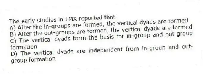 The early studies in LMX reported that
A) After the in-groups are formed, the vertical dyads are formed
B) After the out-groups are formed, the vertical dyads are formed
C) The vertical dyads form the basis for in-group and out-group formation
D) The vertical dyads are independent from in-group and out-group formation
