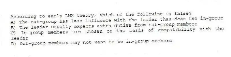According to early LMX theory, which of the following is false?
A) The out-group has less influence with the leader than does the in-group
B) The leader usually expects extra duties from out-group members
C) In-group members are chosen on the basis of compatibility with the leader
D) Out-group members may not want to be in-group members