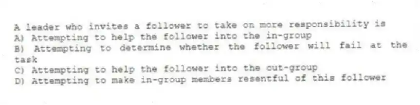 A leader who invites a follower to take on more responsibility is
A) Attempting to help the follower into the in-group
B) Attempting to determine whether the follower will fail at the task
C) Attempting to help the follower into the out-group
D) Attempting to make in-group members resentful of this follower