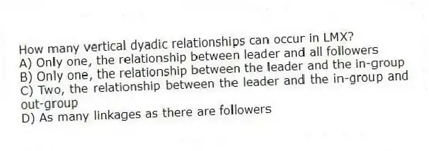 How many vertical dyadic relationships can occur in LMX?
A) Only one, the relationship between leader and all followers
B) Only one, the relationship between the leader and the in-group
C) Two, the relationship between the leader and the in-group and out-group
D) As many linkages as there are followers