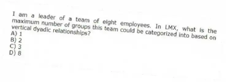 I am a leader of a team of eight employees. In LMX, what is the maximum number of groups this team could be categorized into based on vertical dyadic relationships?
A) 1
B) 2
C) 3
D) 8