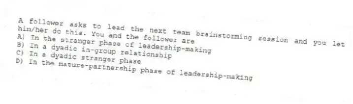 A follower asks to lead the next team brainstorming session and you let him/her do this. You and the follower are
A) In the stranger phase of leadership-making
B) In a dyadic in-group relationship
C) In a dyadic stranger phase
D) In the mature-partnership phase of leadership-making