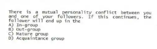 There is a mutual personality conflict between you and one of your followers. If this continues, the follower will end up in the
A) In-group
B) Out-group
C) Mature group
D) Acquaintance group
