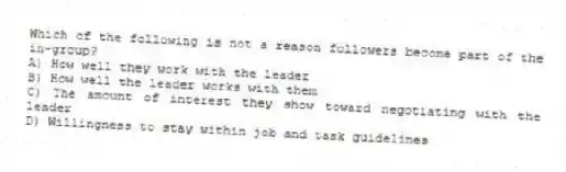 Which of the following is not a reason followers become part of the in-group?
A) How well they work with the leader
B) How well the leader works with them
C) The amount of interest they show toward negotiating with the leader
D) Willingness to stay within job and task guidelines