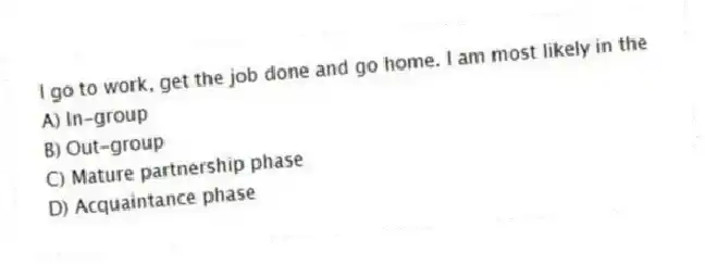 I go to work, get the job done and go home. I am most likely in the
A) In-group
B) Out-group
C) Mature partnership phase
D) Acquaintance phase