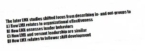 The later LMX studies shifted focus from describing in- and out-groups to
A) How LMX relates to organizational effectiveness
B) How LMX assesses leader behaviors
C) How LMX and servant leadership are similar
D) How LMX relates to follower skill development