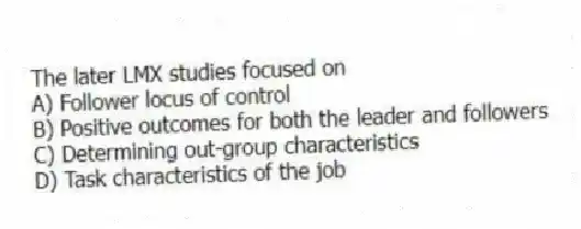 The later LMX studies focused on
A) Follower locus of control
B) Positive outcomes for both the leader and followers
C) Determining out-group characteristics
D) Task characteristics of the job