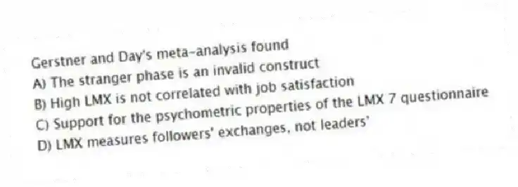 Gerstner and Day's meta-analysis found
A) The stranger phase is an invalid construct
B) High LMX is not correlated with job satisfaction
C) Support for the psychometric properties of the LMX 7 questionnaire
D) LMX measures followers' exchanges, not leaders'