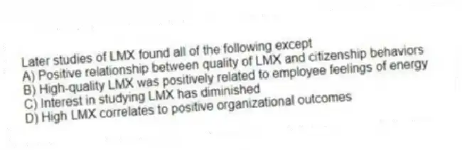 Later studies of LMX found all of the following except
A) Positive relationship between quality of LMX and citizenship behaviors
B) High-quality LMX was positively related to employee feelings of energy
C) Interest in studying LMX has diminished
D) High LMX correlates to positive organizational outcomes