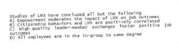 Studies of LMX have concluded all but the following
A) Empowerment moderates the impact of LMX on job outcomes
B) Citizenship behaviors and LMX are positively correlated
C) High-quality leader-member exchanges foster positive job outcomes
D) All employees are in the in-group to some degree