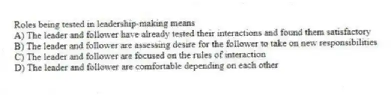 Roles being tested in leadership-making means
A) The leader and follower have already tested their interactions and found them satisfactory
B) The leader and follower are assessing desire for the follower to take on new responsibilities
C) The leader and follower are focused on the rules of interaction
D) The leader and follower are comfortable depending on each other