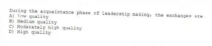 During the acquaintance phase of leadership making, the exchanges are
A) Low quality
B) Medium quality
C) Moderately high quality
D) High quality