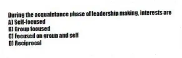During the acquaintance phase of leadership making, interests are
A) Self-focused
B) Group focused
C) Focused on group and self
D) Reciprocal