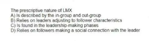 The prescriptive nature of LMX
A) Is described by the in-group and out-group
B) Relies on leaders adjusting to follower characteristics
C) Is found in the leadership-making phases
D) Relies on followers making a social connection with the leader