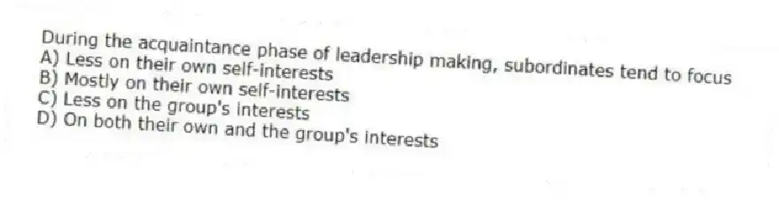 During the acquaintance phase of leadership making, subordinates tend to focus
A) Less on their own self-interests
B) Mostly on their own self-interests
C) Less on the group's interests
D) On both their own and the group's interests