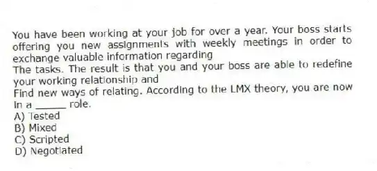 You have been working at your job for over a year. Your boss starts offering you new assignments with weekly meetings in order to exchange valuable information regarding
The tasks. The result is that you and your boss are able to redefine your working relationship and
Find new ways of relating. According to the LMX theory, you are now in a _____ role.
A) Tested
B) Mixed
C) Scripted
D) Negotiated