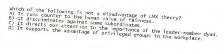 Which of the following is not a disadvantage of LMX theory?
A) It runs counter to the human value of fairness.
B) It discriminates against some subordinates.
C) It directs our attention to the importance of the leader-member dyad.
D) It supports the advantage of privileged groups in the workplace.