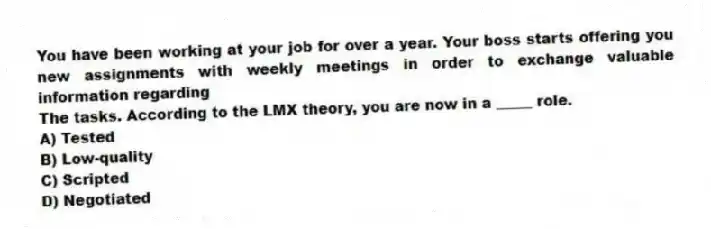 You have been working at your job for over a year. Your boss starts offering you new assignments with weekly meetings in order to exchange valuable information regarding
The tasks. According to the LMX theory, you are now in a _____ role.
A) Tested
B) Low-quality
C) Scripted
D) Negotiated