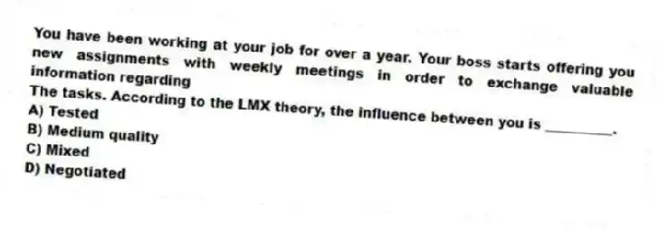You have been working at your job for over a year. Your boss starts offering you new assignments with weekly meetings in order to exchange valuable information regarding
The tasks. According to the LMX theory, the influence between you is __________.
A) Tested
B) Medium quality
C) Mixed
D) Negotiated