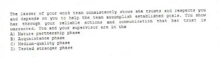 The leader of your work team consistently shows she trusts and respects you and depends on you to help the team accomplish established goals. You show her through your reliable actions and communication that her trust is warranted. You and your supervisor are in the
A) Mature partnership phase
B) Acquaintance phase
C) Medium-quality phase
D) Tested stranger phase