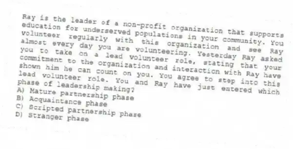 Ray is the leader of a non-profit organization that supports education for underserved populations in your community. You volunteer regularly with this organization and see Ray almost every day you are volunteering. Yesterday Ray asked you to take on a lead volunteer role, stating that your commitment to the organization and interaction with Ray have shown him he can count on you. You agree to step into this lead volunteer role. You and Ray have just entered which phase of leadership making?
A) Mature partnership phase
B) Acquaintance phase
C) Scripted partnership phase
D) Stranger phase