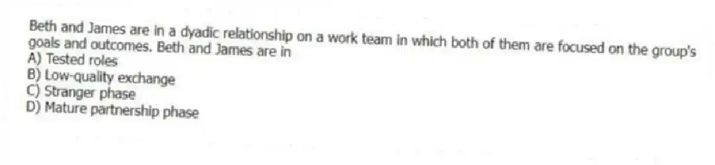 Beth and James are in a dyadic relationship on a work team in which both of them are focused on the group's goals and outcomes. Beth and James are in
A) Tested roles
B) Low-quality exchange
C) Stranger phase
D) Mature partnership phase