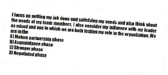 I focus on getting my job done and satisfying my needs and also think about the needs of my team members. I also consider my influence with my leader as mixed and one in which we are both testing my role in the organization. We are in the
A) Mature partnership phase
B) Acquaintance phase
C) Stranger phase
D) Negotiated phase