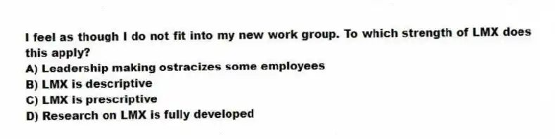 I feel as though I do not fit into my new work group. To which strength of LMX does this apply?
A) Leadership making ostracizes some employees
B) LMX is descriptive
C) LMX is prescriptive
D) Research on LMX is fully developed