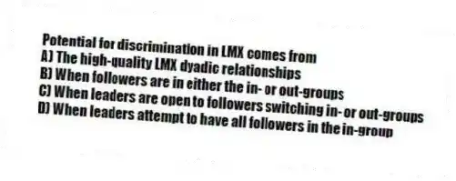 Potential for discrimination in LMX comes from
A) The high-quality LMX dyadic relationships
B) When followers are in either the in- or out-groups
C) When leaders are open to followers switching in- or out-groups
D) When leaders attempt to have all followers in the in-group