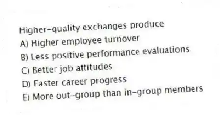 Higher-quality exchanges produce
A) Higher employee turnover
B) Less positive performance evaluations
C) Better job attitudes
D) Faster career progress
E) More out-group than in-group members