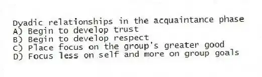 Dyadic relationships in the acquaintance phase
A) Begin to develop trust
B) Begin to develop respect
C) Place focus on the group's greater good
D) Focus less on self and more on group goals