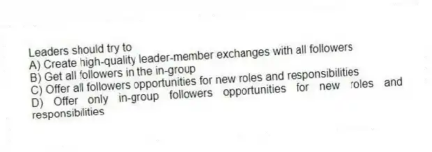Leaders should try to
A) Create high-quality leader-member exchanges with all followers
B) Get all followers in the in-group
C) Offer all followers opportunities for new roles and responsibilities
D) Offer only in-group followers opportunities for new roles and responsibilities