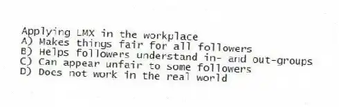 Applying LMX in the workplace
A) Makes things fair for all followers
B) Helps followers understand in- and out-groups
C) Can appear unfair to some followers
D) Does not work in the real world