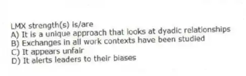 LMX strength(s) is/are
A) It is a unique approach that looks at dyadic relationships
B) Exchanges in all work contexts have been studied
C) It appears unfair
D) It alerts leaders to their biases