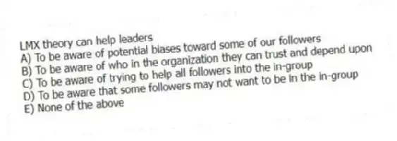 LMX theory can help leaders
A) To be aware of potential biases toward some of our followers
B) To be aware of who in the organization they can trust and depend upon
C) To be aware of trying to help all followers into the in-group
D) To be aware that some followers may not want to be in the in-group
E) None of the above 