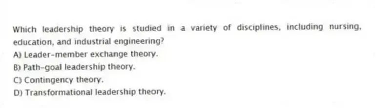 Which leadership theory is studied in a variety of disciplines, including nursing, education, and industrial engineering?
A) Leader-member exchange theory.
B) Path-goal leadership theory.
C) Contingency theory.
D) Transformational leadership theory.