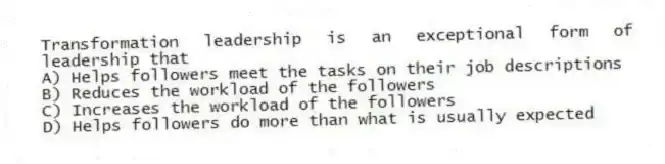 Transformation leadership is an exceptional form of leadership that
A) Helps followers meet the tasks on their job descriptions
B) Reduces the workload of the followers
C) Increases the workload of the followers
D) Helps followers do more than what is usually expected