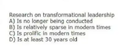 Research on transformational leadership
A) Is no longer being conducted
B) Is relatively sparse in modern times
C) Is prolific in modern times
D) Is at least 30 years old