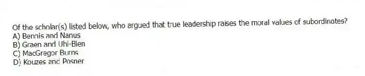Of the scholar(s) listed below, who argued that true leadership raises the moral values of subordinates?
A) Bennis and Nanus
B) Graen and Uhl-Bien
C) MacGregor Burns
D) Kouzes and Posner