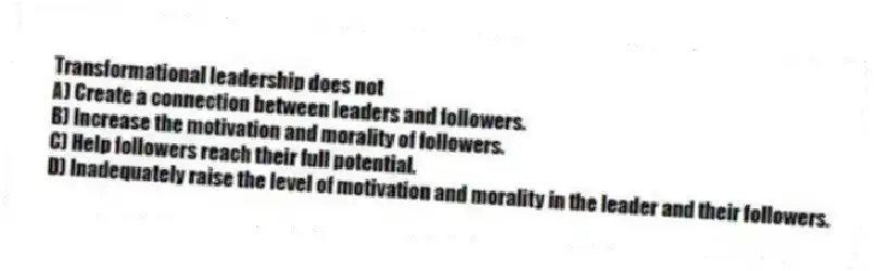 Transformational leadership does not
A) Create a connection between leaders and followers.
B) Increase the motivation and morality of followers.
C) Help followers reach their full potential.
D) Inadequately raise the level of motivation and morality in the leader and their followers.