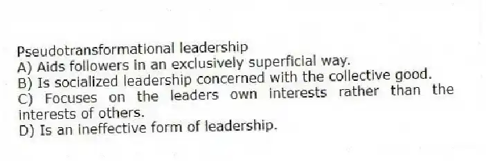 Pseudotransformational leadership
A) Aids followers in an exclusively superficial way.
B) Is socialized leadership concerned with the collective good.
C) Focuses on the leaders own interests rather than the interests of others.
D) Is an ineffective form of leadership.